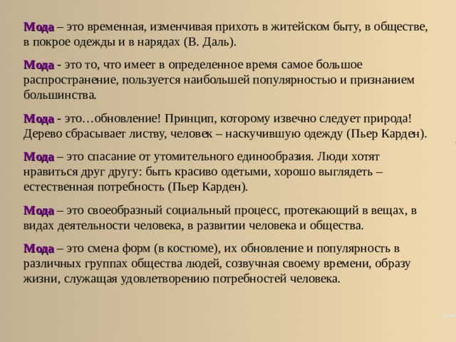 Мода  – это временная, изменчивая прихоть в житейском быту, в обществе, в покрое одежды и в нарядах (В. Даль). Мода - это то, что имеет в определенное время самое большое распространение, пользуется наибольшей популярностью и признанием большинства. Мода  - это…обновление! Принцип, которому извечно следует природа! Дерево сбрасывает листву, человек – наскучившую одежду (Пьер Карден). Мода – это спасание от утомительного единообразия. Люди хотят нравиться друг другу: быть красиво одетыми, хорошо выглядеть – естественная потребность (Пьер Карден). Мода – это своеобразный социальный процесс, протекающий в вещах, в видах деятельности человека, в развитии человека и общества. Мода  – это смена форм (в костюме), их обновление и популярность в различных группах общества людей, созвучная своему времени, образу жизни, служащая удовлетворению потребностей человека. Обсуждение в группах. Слово «мода» происходит от французского mode , которое в свою очередь восходит к латинскому modus , что означает «мера, образ, способ».  