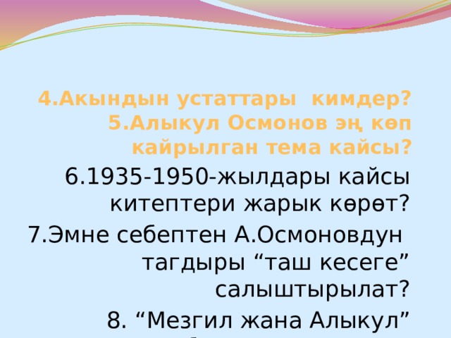 4.Акындын устаттары кимдер?  5.Алыкул Осмонов эң көп кайрылган тема кайсы? 6.1935-1950-жылдары кайсы китептери жарык көрөт? 7.Эмне себептен А.Осмоновдун тагдыры “таш кесеге” салыштырылат? 8. “Мезгил жана Алыкул” китебинин автору ким? 9.Акындын кайсы ырларына обон чыгарылган? 