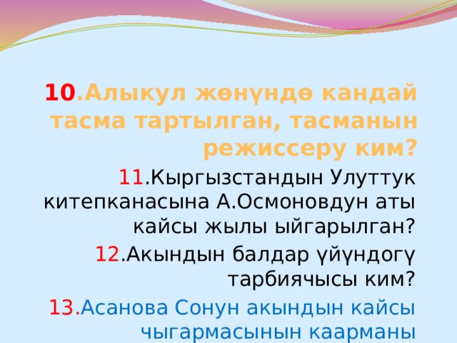 10 .Алыкул жөнүндө кандай тасма тартылган, тасманын режиссеру ким? 11 .Кыргызстандын Улуттук китепканасына А.Осмоновдун аты кайсы жылы ыйгарылган? 12 .Акындын балдар үйүндогү тарбиячысы ким? 13. Асанова Сонун акындын кайсы чыгармасынын каарманы эсептелет? 14.А.Осмонов атындагы сыйлык качан уюштурулган? 