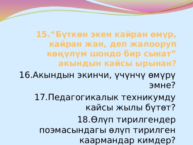 15.“Бүткөн экен кайран өмүр, кайран жан, деп жалооруп көңүлүм шондо бир сынат” акындын кайсы ырынан? 16.Акындын экинчи, үчүнчү өмүрү эмне? 17.Педагогикалык техникумду кайсы жылы бүтөт? 18.Өлүп тирилгендер поэмасындагы өлүп тирилген каармандар кимдер? 