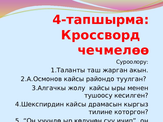 4-тапшырма: Кроссворд чечмелөө Суроолору: 1.Таланты таш жарган акын. 2.А.Осмонов кайсы райондо туулган? 3.Алгачкы жолу кайсы ыры менен тушоосу кесилген? 4.Шекспирдин кайсы драмасын кыргыз тилине которгон? 5. “Он үчүндө ыр көлүнөн суу ичип”, он бешинде кайсы орустун акыны менен таанышат? 