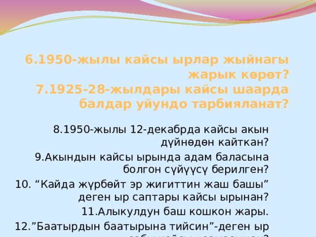 6.1950-жылы кайсы ырлар жыйнагы жарык көрөт?  7.1925-28-жылдары кайсы шаарда балдар уйундо тарбияланат? 8.1950-жылы 12-декабрда кайсы акын дүйнөдөн кайткан? 9.Акындын кайсы ырында адам баласына болгон сүйүүсү берилген? 10. “Кайда жүрбөйт эр жигиттин жаш башы” деген ыр саптары кайсы ырынан? 11.Алыкулдун баш кошкон жары. 12.”Баатырдын баатырына тийсин”-деген ыр сабы кайсы поэмасынан? 13.”Жолборс терисин жамынган баатыр” дастанынын автору ким? 