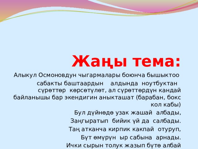 Жаңы тема: Алыкул Осмоновдун чыгармалары боюнча бышыктоо сабакты баштаардын алдында ноутбуктан сүрөттөр көрсөтүлөт, ал сүрөттөрдүн кандай байланышы бар экендигин аныкташат (барабан, бокс кол кабы) Бул дүйнөдө узак жашай албады, Заңгыратып бийик үй да салбады. Таң атканча кирпик какпай отуруп, Бүт өмүрүн ыр сабына арнады. Ички сырын толук жазып бүтө албай Өмүрүнүн жазын гана жашады. Окуучулар кайсы акын экенин табышат) 