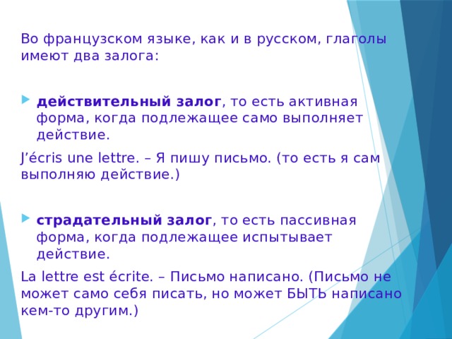 Во французском языке, как и в русском, глаголы имеют два залога: действительный залог , то есть активная форма, когда подлежащее само выполняет действие. J’écris une lettre. – Я пишу письмо. (то есть я сам выполняю действие.) страдательный залог , то есть пассивная форма, когда подлежащее испытывает действие. La lettre est écrite. – Письмо написано. (Письмо не может само себя писать, но может БЫТЬ написано кем-то другим.) 