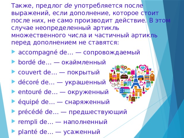 Также, предлог de употребляется после выражений, если дополнение, которое стоит после них, не само производит действие. В этом случае неопределенный артикль множественного числа и частичный артикль перед дополнением не ставятся: accompagné de… — сопровождаемый bordé de… — окаймленный couvert de… — покрытый décoré de… — украшенный entouré de… — окруженный équipé de… — снаряженный précédé de… — предшествующий rempli de… — наполненный planté de… — усаженный suivi de… — преследуемый 