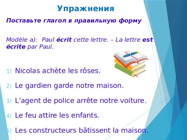 Упражнения Поставьте глагол в правильную форму  Modèle a):  Paul écrit cette lettre. – La lettre est écrite par Paul.  Nicolas achète les rôses. Le gardien garde notre maison. L'agent de police arrête notre voiture. Le feu attire les enfants. Les constructeurs bâtissent la maison. 