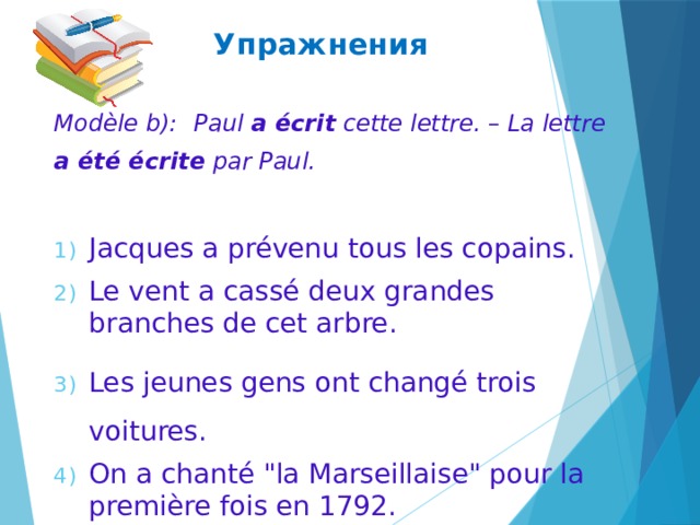 Упражнения Modèle b):  Paul a écrit cette lettre. – La lettre a été écrite par Paul. Jacques a prévenu tous les copains. Le vent a cassé deux grandes branches de cet arbre. Les jeunes gens ont changé trois voitures. On a chanté 