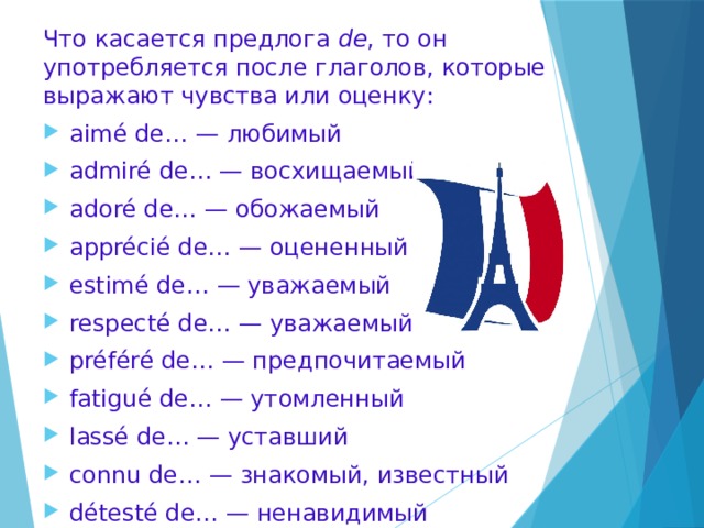 Что касается предлога de , то он употребляется после глаголов, которые выражают чувства или оценку: aimé de… — любимый admiré de… — восхищаемый adoré de… — обожаемый apprécié de… — оцененный estimé de… — уважаемый respecté de… — уважаемый préféré de… — предпочитаемый fatigué de… — утомленный lassé de… — уставший connu de… — знакомый, известный détesté de… — ненавидимый haï de…- ненавидимый   