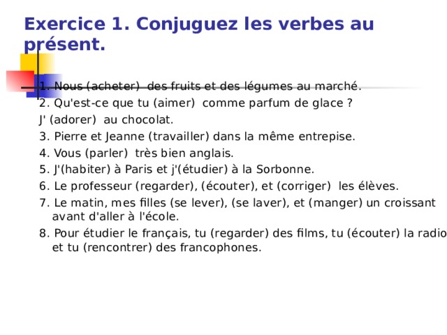 Exercice 1. Conjuguez les verbes au présent.   1. Nous (acheter) des fruits et des légumes au marché. 2. Qu'est-ce que tu (aimer) comme parfum de glace ? J' (adorer) au chocolat. 3. Pierre et Jeanne (travailler) dans la même entrepise. 4. Vous (parler) très bien anglais. 5. J'(habiter) à Paris et j'(étudier) à la Sorbonne. 6. Le professeur (regarder), (écouter), et (corriger) les élèves. 7. Le matin, mes filles (se lever), (se laver), et (manger) un croissant avant d'aller à l'école. 8. Pour étudier le français, tu (regarder) des films, tu (écouter) la radio et tu (rencontrer) des francophones. 