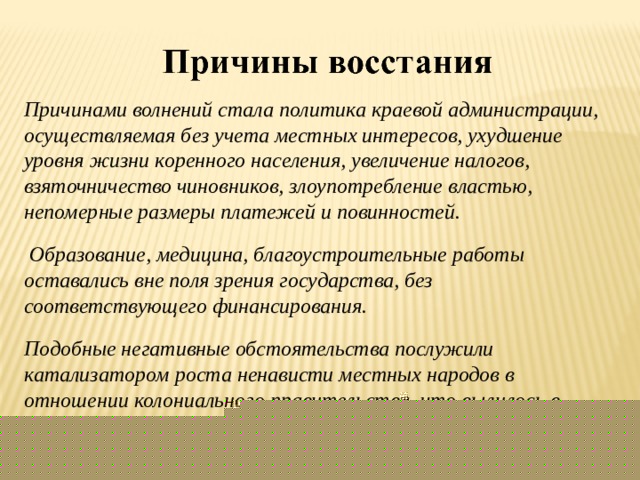 Причинами волнений стала политика краевой администрации, осуществляемая без учета местных интересов, ухудшение уровня жизни коренного населения, увеличение налогов, взяточничество чиновников, злоупотребление властью, непомерные размеры платежей и повинностей.  Образование, медицина, благоустроительные работы оставались вне поля зрения государства, без соответствующего финансирования. Подобные негативные обстоятельства послужили катализатором роста ненависти местных народов в отношении колониального правительства, что вылилось в бесчисленные бунты и восстания 