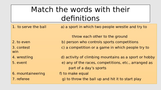 Match the words with their definitions to serve the ball a) a sport in which two people wrestle and try to  throw each other to the ground 2. to even b) person who controls sports competitions 3. contest c) a competition or a game in which people try to win 4. wrestling d) activity of climbing mountains as a sport or hobby 5. event e) any of the races, competitions, etc., arranged as  part of a day’s sports 6. mountaineering f) to make equal 7. referee g) to throw the ball up and hit it to start play 