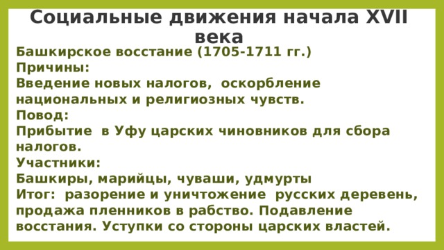  Социальные движения начала XVII века   Башкирское восстание (1705-1711 гг.) Причины: Введение новых налогов,  оскорбление национальных и религиозных чувств. Повод: Прибытие  в Уфу царских чиновников для сбора налогов. Участники: Башкиры, марийцы, чуваши, удмурты Итог:  разорение и уничтожение  русских деревень, продажа пленников в рабство. Подавление восстания. Уступки со стороны царских властей.   