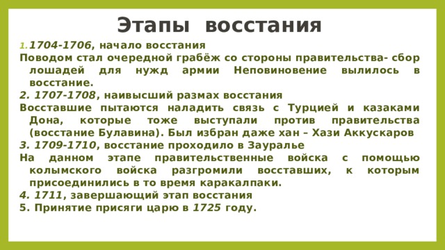 Этапы  восстания 1704-1706 , начало восстания Поводом стал очередной грабёж со стороны правительства- сбор лошадей для нужд армии Неповиновение вылилось в восстание. 2. 1707-1708 , наивысший размах восстания Восставшие пытаются наладить связь с Турцией и казаками Дона, которые тоже выступали против правительства (восстание Булавина). Был избран даже хан – Хази Аккускаров 3. 1709-1710 , восстание проходило в Зауралье На данном этапе правительственные войска с помощью колымского войска разгромили восставших, к которым присоединились в то время каракалпаки. 4. 1711 , завершающий этап восстания 5. Принятие присяги царю в  1725  году.  