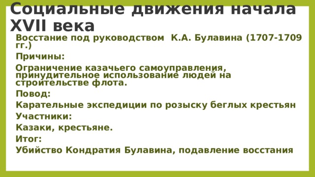    Социальные движения начала XVII века     Восстание под руководством  К.А. Булавина (1707-1709 гг.) Причины: Ограничение казачьего самоуправления, принудительное использование людей на строительстве флота. Повод: Карательные экспедиции по розыску беглых крестьян Участники: Казаки, крестьяне. Итог: Убийство Кондратия Булавина, подавление восстания  