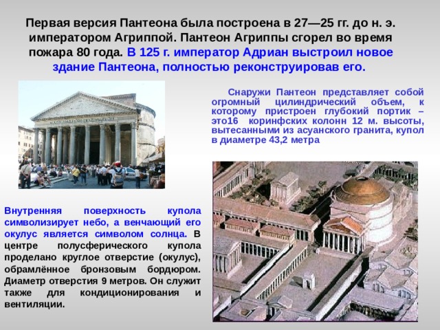 Первая версия Пантеона была построена в 27—25 гг. до н. э. императором Агриппой. Пантеон Агриппы сгорел во время пожара 80 года. В 125 г. император Адриан выстроил новое здание Пантеона, полностью реконструировав его.     Снаружи Пантеон представляет собой огромный цилиндрический объем, к которому пристроен глубокий портик – это16 коринфских колонн 12 м. высоты, вытесанными из асуанского гранита, купол в диаметре 43,2 метра Внутренняя поверхность купола символизирует небо, а венчающий его окулус является символом солнца. В центре полусферического купола проделано круглое отверстие (окулус), обрамлённое бронзовым бордюром. Диаметр отверстия 9 метров. Он служит также для кондиционирования и вентиляции.   