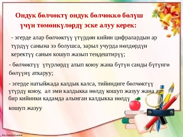 Ондук бөлчөктү ондук бөлчөккө бөлүш үчүн төмөнкүлөрдү эске алуу керек: - эгерде алар бөлчөктүү үтүрдөн кийин цифралардын ар түрдүү санына ээ болушса, зарыл учурда нөлдөрдүн керектүү санын кошуп жазып теңдештирүү; - бөлчөктүү үтүрлөрдү алып коюу жана бүтүн санды бүтүнгө бөлүүнү аткаруу; - эгерде натыйжада калдык калса, тийиндиге бөлчөктүү үтүрдү коюу, ал эми калдыкка нөлдү кошуп жазуу жана ар бир кийинки кадамда алынган калдыкка нөлдү кошуп жазуу 