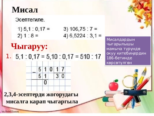 Мисал : Мисалдардын чыгарылышы мамыча түрүндө окуу китебиңердин 186-бетинде көрсөтүлгөн Чыгаруу: 1. 2,3,4-эсептерди жогорудагы  мисалга карап чыгаргыла 