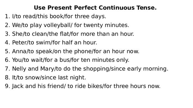 Use Present Perfect Continuous Tense. 1. I/to read/this book/for three days. 2. We/to play volleyball/ for twenty minutes. 3. She/to clean/the flat/for more than an hour. 4. Peter/to swim/for half an hour. 5. Anna/to speak/on the phone/for an hour now. 6. You/to wait/for a bus/for ten minutes only. 7. Nelly and Mary/to do the shopping/since early morning. 8. It/to snow/since last night. 9. Jack and his friend/ to ride bikes/for three hours now. 