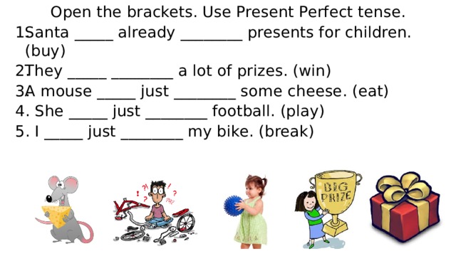 Open the brackets. Use Present Perfect tense. Santa _____ already ________ presents for children. (buy) They _____ ________ a lot of prizes. (win) A mouse _____ just ________ some cheese. (eat) 4. She _____ just ________ football. (play) 5. I _____ just ________ my bike. (break)        