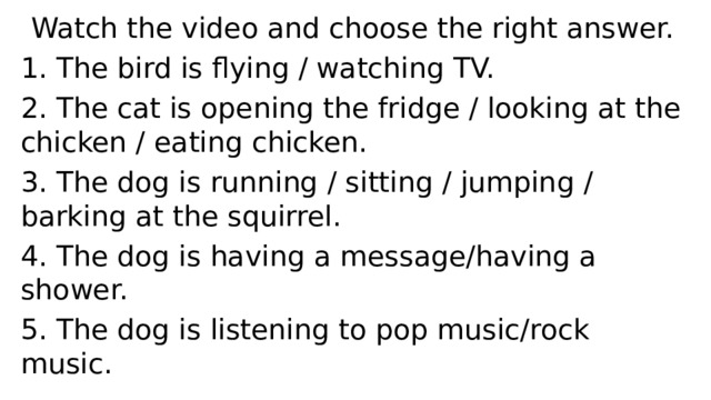 Watch the video and choose the right answer. 1. The bird is flying / watching TV.  2. The cat is opening the fridge / looking at the chicken / eating chicken.   3. The dog is running / sitting / jumping / barking at the squirrel.  4. The dog is having a message/having a shower.  5. The dog is listening to pop music/rock music.  