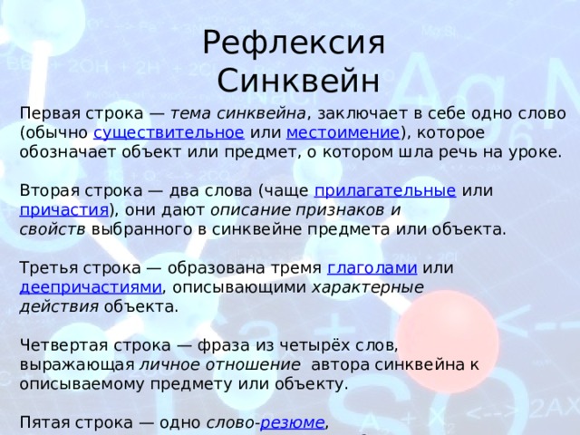 Рефлексия Синквейн Первая строка —  тема синквейна , заключает в себе одно слово (обычно  существительное  или  местоимение ), которое обозначает объект или предмет, о котором шла речь на уроке. Вторая строка — два слова (чаще прилагательные  или  причастия ), они дают  описание признаков и свойств  выбранного в синквейне предмета или объекта. Третья строка — образована тремя  глаголами  или  деепричастиями , описывающими  характерные действия  объекта. Четвертая строка — фраза из четырёх слов, выражающая  личное отношение   автора синквейна к описываемому предмету или объекту. Пятая строка — одно  слово- резюме , характеризующее  суть  предмета или объекта. 