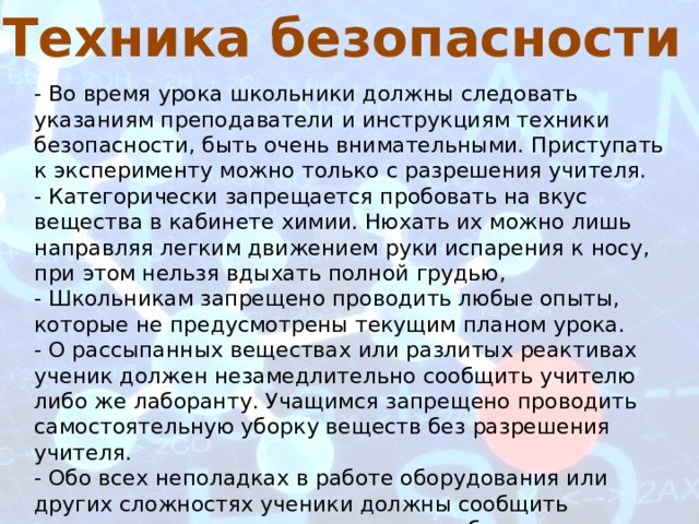 Техника безопасности - Во время урока школьники должны следовать указаниям преподаватели и инструкциям техники безопасности, быть очень внимательными. Приступать к эксперименту можно только с разрешения учителя. - Категорически запрещается пробовать на вкус вещества в кабинете химии. Нюхать их можно лишь направляя легким движением руки испарения к носу, при этом нельзя вдыхать полной грудью, - Школьникам запрещено проводить любые опыты, которые не предусмотрены текущим планом урока. - О рассыпанных веществах или разлитых реактивах ученик должен незамедлительно сообщить учителю либо же лаборанту. Учащимся запрещено проводить самостоятельную уборку веществ без разрешения учителя. - Обо всех неполадках в работе оборудования или других сложностях ученики должны сообщить немедленно учителю и прекратить работу. Школьникам запрещено самостоятельно устранять неполадки. 