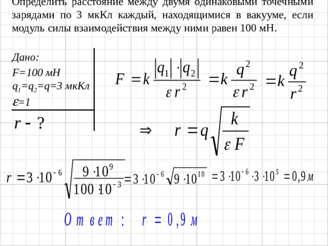 Определить расстояние между двумя одинаковыми точечными зарядами по 3 мкКл каждый, находящимися в вакууме, если модуль силы взаимодействия между ними равен 100 мН. Дано: F=100 мН q 1 =q 2 =q=3 мкКл  =1 