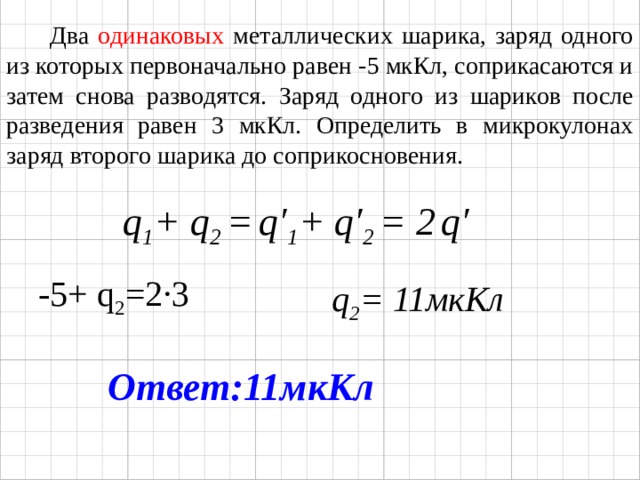  Два одинаковых металлических шарика, заряд одного из которых первоначально равен -5 мкКл, соприкасаются и затем снова разводятся. Заряд одного из шариков после разведения равен 3 мкКл. Определить в микрокулонах заряд второго шарика до соприкосновения.  q 1 + q 2 =  q ′ 1 + q′ 2 = 2  q′ -5+ q 2 =2 ·3 q 2 = 11мкКл Ответ:11мкКл 