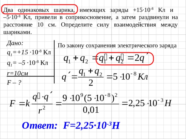 Два одинаковых шарика, имеющих заряды +15·10 -8 Кл и  –5·10 -8 Кл, привели в соприкосновение, а затем раздвинули на расстояние 10 см. Определите силу взаимодействия между шариками. Дано: q 1 =+15 ·10 -8 Кл q 1 = –5 ·10 -8 Кл r=10см F – ? По закону сохранения электрического заряда Ответ: F=2,25 ·10 -3 Н 