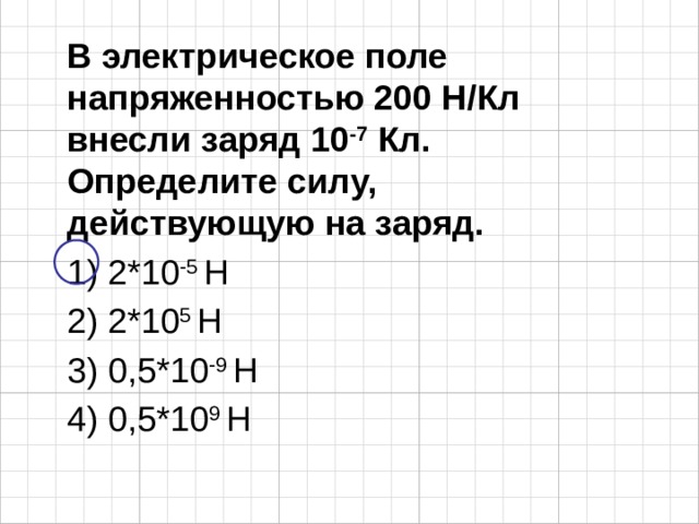 В электрическое поле напряженностью 200 Н/Кл внесли заряд 10 -7 Кл. Определите силу, действующую на заряд. 1) 2*10 -5 Н 2) 2*10 5 Н 3) 0,5*10 -9 Н 4) 0,5*10 9 Н 