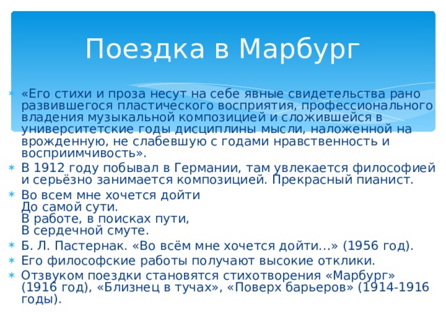 Поездка в Марбург «Его стихи и проза несут на себе явные свидетельства рано развившегося пластического восприятия, профессионального владения музыкальной композицией и сложившейся в университетские годы дисциплины мысли, наложенной на врожденную, не слабевшую с годами нравственность и восприимчивость». В 1912 году побывал в Германии, там увлекается философией и серьёзно занимается композицией. Прекрасный пианист. Во всем мне хочется дойти  До самой сути.  В работе, в поисках пути,  В сердечной смуте. Б. Л. Пастернак. «Во всём мне хочется дойти…» (1956 год).  Его философские работы получают высокие отклики. Отзвуком поездки становятся стихотворения «Марбург» (1916 год), «Близнец в тучах», «Поверх барьеров» (1914-1916 годы).  