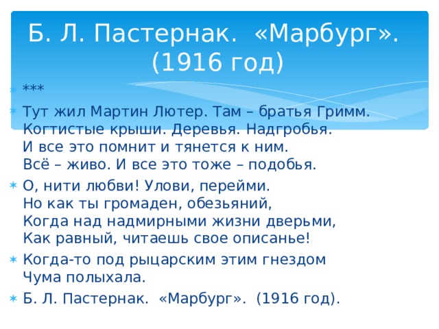 Б. Л. Пастернак. «Марбург». (1916 год) *** Тут жил Мартин Лютер. Там – братья Гримм.  Когтистые крыши. Деревья. Надгробья.  И все это помнит и тянется к ним.  Всё – живо. И все это тоже – подобья. О, нити любви! Улови, перейми.  Но как ты громаден, обезьяний,  Когда над надмирными жизни дверьми,  Как равный, читаешь свое описанье! Когда-то под рыцарским этим гнездом  Чума полыхала.  Б. Л. Пастернак. «Марбург». (1916 год).       