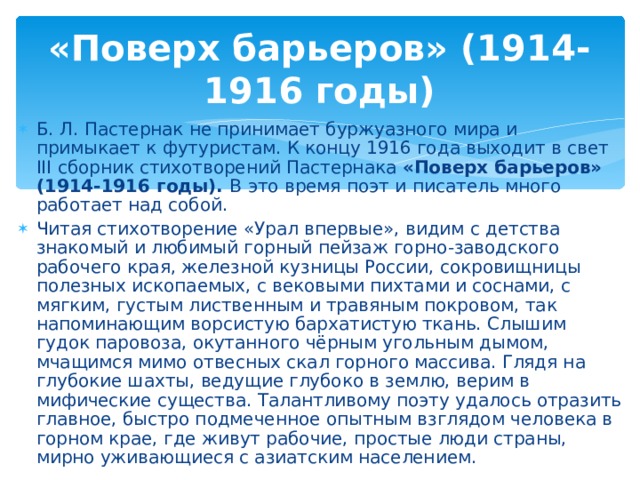 «Поверх барьеров» (1914-1916 годы) Б. Л. Пастернак не принимает буржуазного мира и примыкает к футуристам. К концу 1916 года выходит в свет III сборник стихотворений Пастернака «Поверх барьеров» (1914-1916 годы). В  это время поэт и  писатель много работает над собой. Читая стихотворение «Урал впервые», видим с детства знакомый и любимый горный пейзаж горно-заводского рабочего края, железной кузницы России, сокровищницы полезных ископаемых, с вековыми пихтами и соснами, с мягким, густым лиственным и травяным покровом, так напоминающим ворсистую бархатистую ткань. Слышим гудок паровоза, окутанного чёрным угольным дымом, мчащимся мимо отвесных скал горного массива. Глядя на глубокие шахты, ведущие глубоко в землю, верим в мифические существа. Талантливому поэту удалось отразить главное, быстро подмеченное опытным взглядом человека в горном крае, где живут рабочие, простые люди страны, мирно уживающиеся с азиатским населением.  