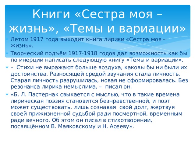 Книги «Сестра моя – жизнь», «Темы и вариации» Летом 1917 года выходит книга лирики «Сестра моя – жизнь». Творческий подъём 1917-1918 годов дал возможность как бы по инерции написать следующую книгу «Темы и вариации». – Стихи не выражают больше воздуха, каковы бы ни были их достоинства. Разносящей средой звучания стала личность. Старая личность разрушилась, новая не сформировалась. Без резонанса лирика немыслима, – писал он. «Б. Л. Пастернак свыкается с мыслью, что в такие времена лирическая поэзия становится безнравственной, и поэт может существовать, лишь сознавая свой долг, жертвуя своей прижизненной судьбой ради посмертной, временным ради вечного. Об этом он писал в стихотворении, посвящённом В. Маяковскому и Н. Асееву». 