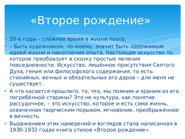 «Второе рождение» 20-е годы – сложное время в жизни поэта. – Быть художником, по-моему, значит быть одержимым идеей жизни и накопления опыта. Настоящее искусство то, которое преобразует в сказку простые явления повседневности. Искусство, лишённое присутствия Святого Духа, гения или философского содержания, то есть стихийных, вечных и обязательных его даров – для меня не существует. А что касается прошлого, то, что, мы помним и храним из его погребённой старины? Это не культура, как понятие рассудочное, – это искусство, которое и есть сама жизнь, охваченная творческим порывом, мгновение, преображённое в вечность. Выражением этих намерений и взглядов стала написанная в 1930-1932 годах книга стихов «Второе рождение». 