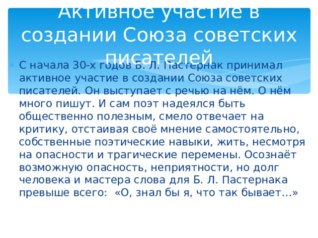 Активное участие в создании Союза советских писателей С начала 30-х годов Б. Л. Пастернак принимал активное участие в создании Союза советских писателей. Он выступает с речью на нём. О нём много пишут. И сам поэт надеялся быть общественно полезным, смело отвечает на критику, отстаивая своё мнение самостоятельно, собственные поэтические навыки, жить, несмотря на опасности и трагические перемены. Осознаёт возможную опасность, неприятности, но долг человека и мастера слова для Б. Л. Пастернака превыше всего: «О, знал бы я, что так бывает…» 