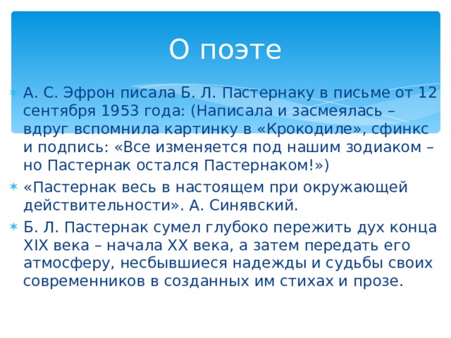 О поэте А. С. Эфрон писала Б. Л. Пастернаку в письме от 12 сентября 1953 года: (Написала и засмеялась – вдруг вспомнила картинку в «Крокодиле», сфинкс и подпись: «Все изменяется под нашим зодиаком – но Пастернак остался Пастернаком!») «Пастернак весь в настоящем при окружающей действительности». А. Синявский. Б. Л. Пастернак сумел глубоко пережить дух конца XIX века – начала ХХ века, а затем передать его атмосферу, несбывшиеся надежды и судьбы своих современников в созданных им стихах и прозе.  