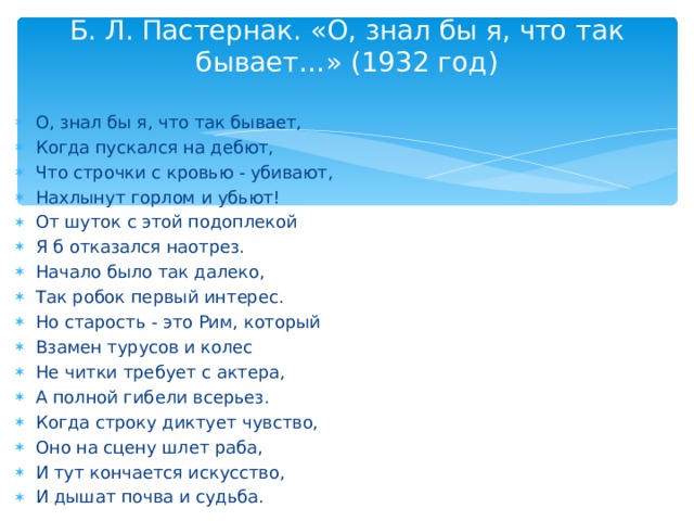 Б. Л. Пастернак. «О, знал бы я, что так бывает…» (1932 год)   О, знал бы я, что так бывает, Когда пускался на дебют, Что строчки с кровью - убивают, Нахлынут горлом и убьют! От шуток с этой подоплекой Я б отказался наотрез. Начало было так далеко, Так робок первый интерес. Но старость - это Рим, который Взамен турусов и колес Не читки требует с актера, А полной гибели всерьез. Когда строку диктует чувство, Оно на сцену шлет раба, И тут кончается искусство, И дышат почва и судьба.  