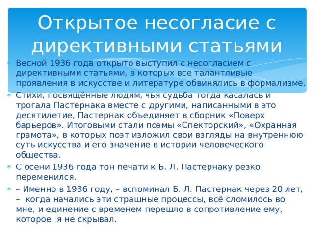 Открытое несогласие с директивными статьями Весной 1936 года открыто выступил с несогласием с директивными статьями, в которых все талантливые проявления в искусстве и литературе обвинялись в формализме. Стихи, посвящённые людям, чья судьба тогда касалась и трогала Пастернака вместе с другими, написанными в это десятилетие, Пастернак объединяет в сборник «Поверх барьеров». Итоговыми стали поэмы «Спекторский», «Охранная грамота», в которых поэт изложил свои взгляды на внутреннюю суть искусства и его значение в истории человеческого общества. С осени 1936 года тон печати к Б. Л. Пастернаку резко переменился. – Именно в 1936 году, – вспоминал Б. Л. Пастернак через 20 лет, – когда начались эти страшные процессы, всё сломилось во мне, и единение с временем перешло в сопротивление ему, которое я не скрывал.  