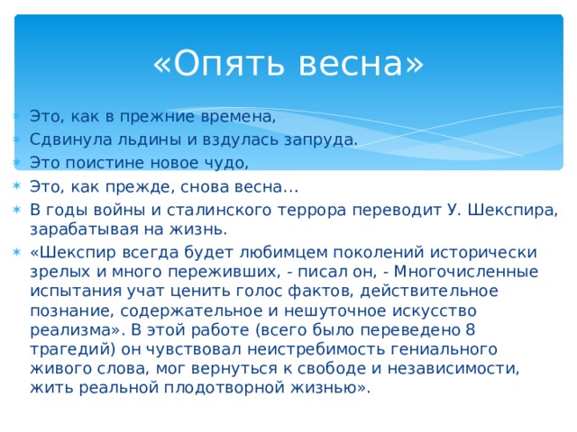«Опять весна» Это, как в прежние времена, Сдвинула льдины и вздулась запруда. Это поистине новое чудо, Это, как прежде, снова весна… В годы войны и сталинского террора переводит У. Шекспира, зарабатывая на жизнь. «Шекспир всегда будет любимцем поколений исторически зрелых и много переживших, - писал он, - Многочисленные испытания учат ценить голос фактов, действительное познание, содержательное и нешуточное искусство реализма». В этой работе (всего было переведено 8 трагедий) он чувствовал неистребимость гениального живого слова, мог вернуться к свободе и независимости, жить реальной плодотворной жизнью».  