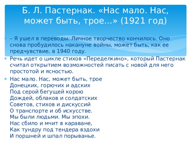 Б. Л. Пастернак. «Нас мало. Нас, может быть, трое…» (1921 год)   – Я ушел в переводы. Личное творчество кончилось. Оно снова пробудилось накануне войны, может быть, как ее предчувствие, в 1940 году. Речь идет о цикле стихов «Переделкино», который Пастернак считал открытием возможностей писать с новой для него простотой и ясностью. Нас мало. Нас, может быть, трое  Донецких, горючих и адских  Под серой бегущей корою  Дождей, облаков и солдатских  Советов, стихов и дискуссий  О транспорте и об искусстве.  Мы были людьми. Мы эпохи.  Нас сбило и мчит в караване,  Как тундру под тендера вздохи  И поршней и шпал порыванье. 