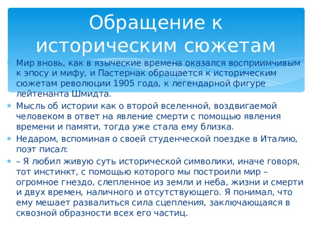 Обращение к историческим сюжетам Мир вновь, как в языческие времена оказался восприимчивым к эпосу и мифу, и Пастернак обращается к историческим сюжетам революции 1905 года, к легендарной фигуре лейтенанта Шмидта. Мысль об истории как о второй вселенной, воздвигаемой человеком в ответ на явление смерти с помощью явления времени и памяти, тогда уже стала ему близка. Недаром, вспоминая о своей студенческой поездке в Италию, поэт писал: – Я любил живую суть исторической символики, иначе говоря, тот инстинкт, с помощью которого мы построили мир – огромное гнездо, слепленное из земли и неба, жизни и смерти и двух времен, наличного и отсутствующего. Я понимал, что ему мешает развалиться сила сцепления, заключающаяся в сквозной образности всех его частиц.   