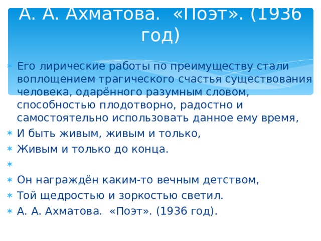 А. А. Ахматова. «Поэт». (1936 год)   Его лирические работы по преимуществу стали воплощением трагического счастья существования человека, одарённого разумным словом, способностью плодотворно, радостно и самостоятельно использовать данное ему время, И быть живым, живым и только, Живым и только до конца.   Он награждён каким-то вечным детством, Той щедростью и зоркостью светил. А. А. Ахматова. «Поэт». (1936 год). 