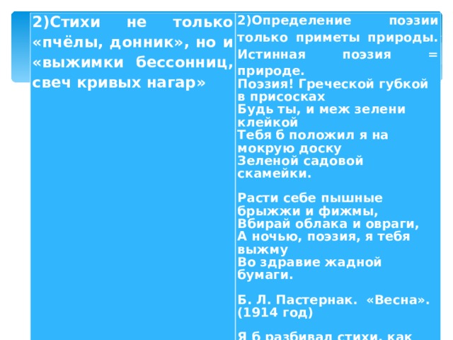 2)Стихи не только «пчёлы, донник», но и «выжимки бессонниц, свеч кривых нагар» 2)Определение поэзии только приметы природы. Истинная поэзия = природе. Поэзия! Греческой губкой в присосках  Будь ты, и меж зелени клейкой  Тебя б положил я на мокрую доску  Зеленой садовой скамейки. Расти себе пышные брыжжи и фижмы,  Вбирай облака и овраги,  А ночью, поэзия, я тебя выжму  Во здравие жадной бумаги. Б. Л. Пастернак. «Весна». (1914 год) Я б разбивал стихи, как сад.  Всей дрожью жилок  Цвели бы липы в них подряд,  Гуськом, в затылок. Б. Л. Пастернак. «Во всём мне хочется дойти …» (1956 год). 