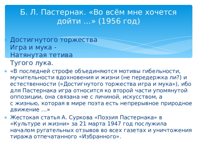 Б. Л. Пастернак. «Во всём мне хочется дойти …» (1956 год)   Достигнутого торжества  Игра и мука -  Натянутая тетива  Тугого лука. «В последней строфе объединяются мотивы гибельности, мучительности вдохновения и жизни (не передержка ли?) и естественности («Достигнутого торжества игра и мука»), ибо для Пастернака игра относится ко второй части упомянутой оппозиции, она связана не с личиной, искусством, а с жизнью, которая в мире поэта есть непрерывное природное движение …» Жестокая статья А. Суркова «Поэзия Пастернака» в «Культуре и жизни» за 21 марта 1947 год послужила началом ругательных отзывов во всех газетах и уничтожения тиража отпечатанного «Избранного».  
