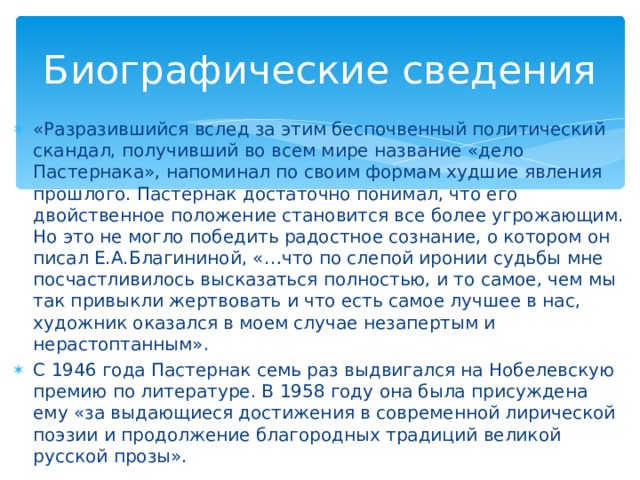 Биографические сведения «Разразившийся вслед за этим беспочвенный политический скандал, получивший во всем мире название «дело Пастернака», напоминал по своим формам худшие явления прошлого. Пастернак достаточно понимал, что его двойственное положение становится все более угрожающим. Но это не могло победить радостное сознание, о котором он писал Е.А.Благининой, «…что по слепой иронии судьбы мне посчастливилось высказаться полностью, и то самое, чем мы так привыкли жертвовать и что есть самое лучшее в нас, художник оказался в моем случае незапертым и нерастоптанным». С 1946 года Пастернак семь раз выдвигался на Нобелевскую премию по литературе. В 1958 году она была присуждена ему «за выдающиеся достижения в современной лирической поэзии и продолжение благородных традиций великой русской прозы».  