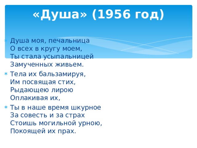 «Душа» (1956 год)   Душа моя, печальница  О всех в кругу моем,  Ты стала усыпальницей  Замученных живьем. Тела их бальзамируя,  Им посвящая стих,  Рыдающею лирою  Оплакивая их, Ты в наше время шкурное  За совесть и за страх  Стоишь могильной урною,  Покоящей их прах.   