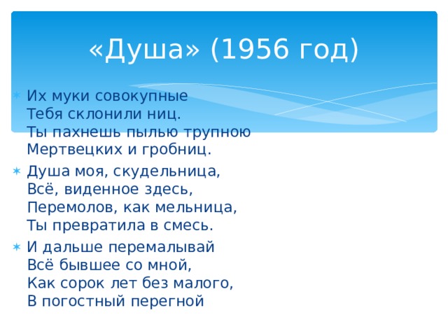 «Душа» (1956 год) Их муки совокупные  Тебя склонили ниц.  Ты пахнешь пылью трупною  Мертвецких и гробниц. Душа моя, скудельница,  Всё, виденное здесь,  Перемолов, как мельница,  Ты превратила в смесь. И дальше перемалывай  Всё бывшее со мной,  Как сорок лет без малого,  В погостный перегной  