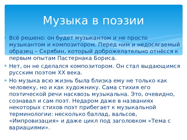 Музыка в поэзии Всё решено: он будет музыкантом и не просто музыкантом и композитором. Перед ним и недосягаемый образец – Скрябин, который доброжелательно отнёсся к первым опытам Пастернака Бориса. Нет, он не сделался композитором. Он стал выдающимся русским поэтом ХХ века. Но музыка всю жизнь была близка ему не только как человеку, но и как художнику. Сама стихия его поэтической речи насквозь музыкальна. Это, очевидно, сознавал и сам поэт. Недаром даже в названиях некоторых стихов поэт прибегает к музыкальной терминологии: несколько баллад, вальсов, «Импровизация» и даже цикл под заголовком «Тема с вариациями».  