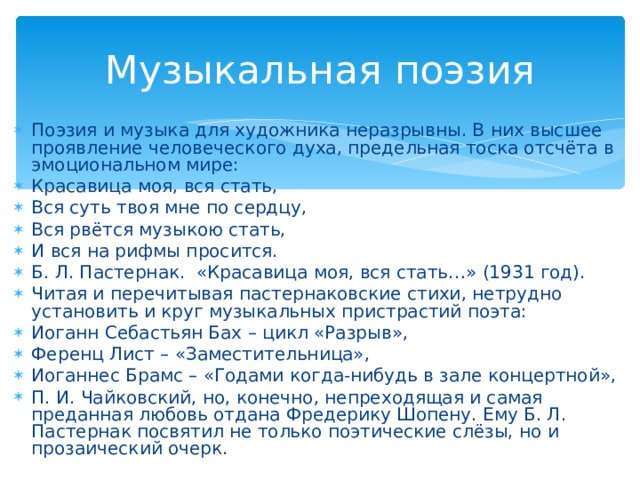 Музыкальная поэзия Поэзия и музыка для художника неразрывны. В них высшее проявление человеческого духа, предельная тоска отсчёта в эмоциональном мире: Красавица моя, вся стать, Вся суть твоя мне по сердцу, Вся рвётся музыкою стать, И вся на рифмы просится. Б. Л. Пастернак. «Красавица моя, вся стать…» (1931 год). Читая и перечитывая пастернаковские стихи, нетрудно установить и круг музыкальных пристрастий поэта: Иоганн Себастьян Бах – цикл «Разрыв», Ференц Лист – «Заместительница», Иоганнес Брамс – «Годами когда-нибудь в зале концертной», П. И. Чайковский, но, конечно, непреходящая и самая преданная любовь отдана Фредерику Шопену. Ему Б. Л. Пастернак посвятил не только поэтические слёзы, но и прозаический очерк.  